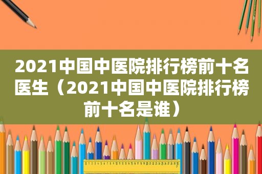 2021中国中医院排行榜前十名医生（2021中国中医院排行榜前十名是谁）