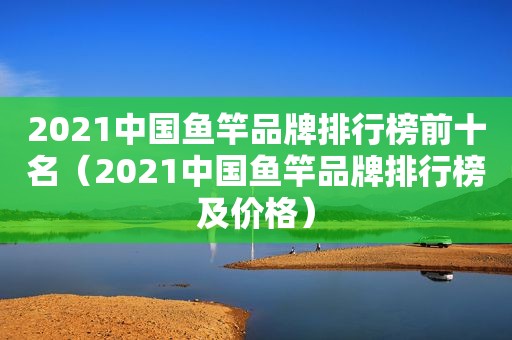 2021中国鱼竿品牌排行榜前十名（2021中国鱼竿品牌排行榜及价格）