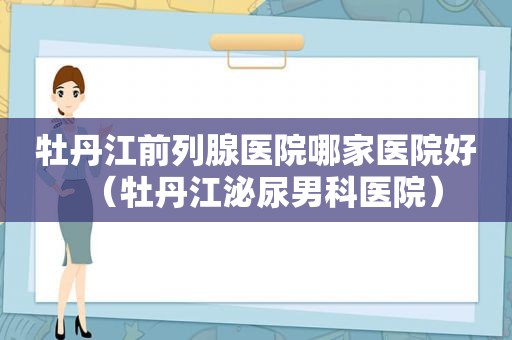 牡丹江前列腺医院哪家医院好（牡丹江泌尿男科医院）