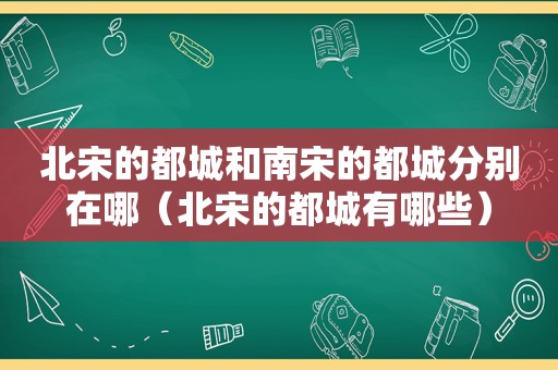 北宋的都城和南宋的都城分别在哪（北宋的都城有哪些）