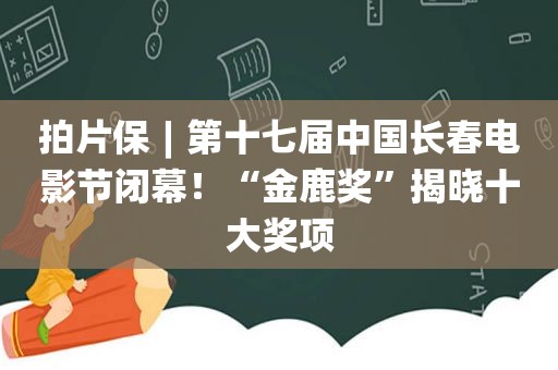 拍片保︱第十七届中国长春电影节闭幕！“金鹿奖”揭晓十大奖项