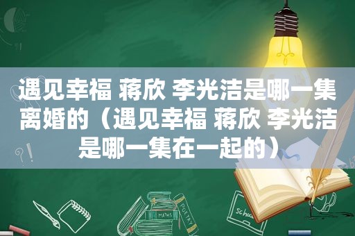 遇见幸福 蒋欣 李光洁是哪一集离婚的（遇见幸福 蒋欣 李光洁是哪一集在一起的）