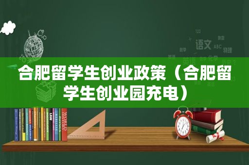 合肥留学生创业政策（合肥留学生创业园充电）