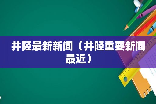 井陉最新新闻（井陉重要新闻最近）