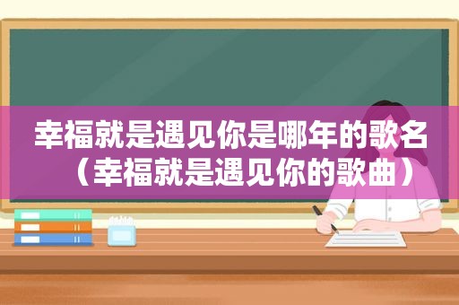 幸福就是遇见你是哪年的歌名（幸福就是遇见你的歌曲）