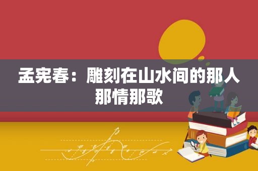 孟宪春：雕刻在山水间的那人那情那歌