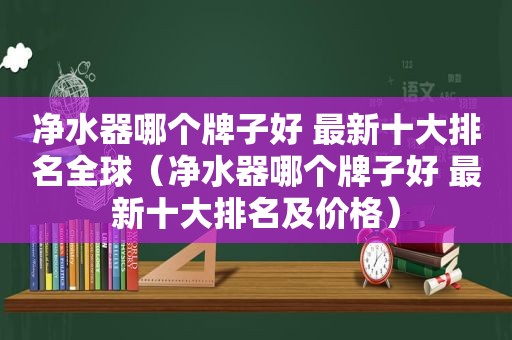 净水器哪个牌子好 最新十大排名全球（净水器哪个牌子好 最新十大排名及价格）