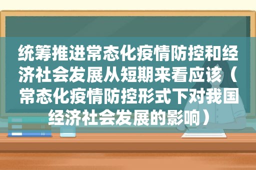 统筹推进常态化疫情防控和经济社会发展从短期来看应该（常态化疫情防控形式下对我国经济社会发展的影响）