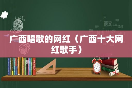 广西唱歌的网红（广西十大网红歌手）