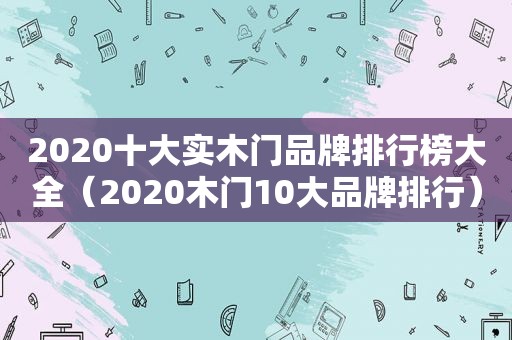 2020十大实木门品牌排行榜大全（2020木门10大品牌排行）