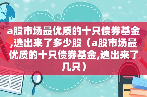 a股市场最优质的十只债券基金,选出来了多少股（a股市场最优质的十只债券基金,选出来了几只）