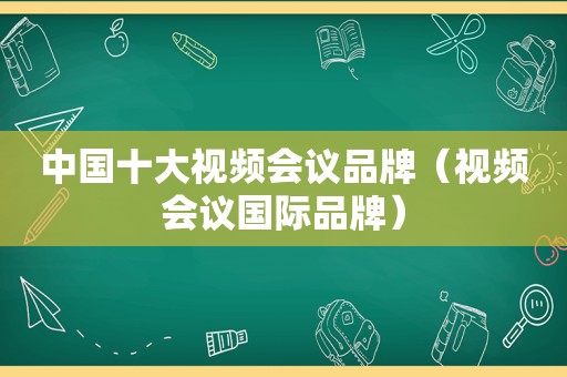 中国十大视频会议品牌（视频会议国际品牌）