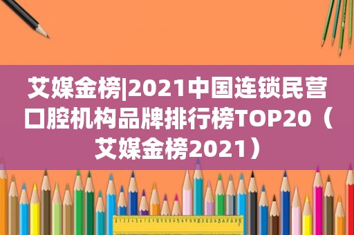 艾媒金榜|2021中国连锁民营口腔机构品牌排行榜TOP20（艾媒金榜2021）