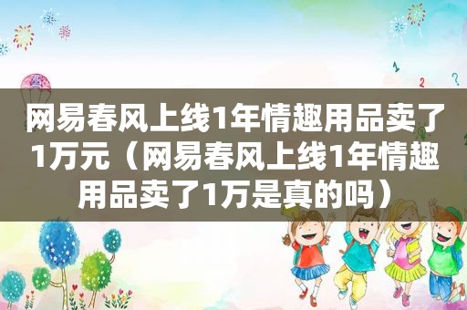 网易春风上线1年 *** 卖了1万元（网易春风上线1年 *** 卖了1万是真的吗）