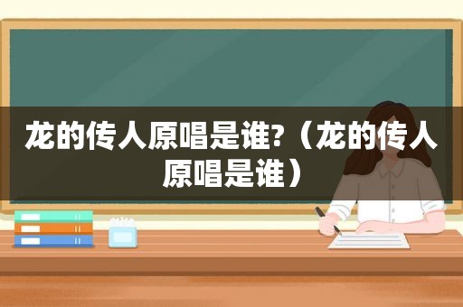 龙的传人原唱是谁?（龙的传人原唱是谁）