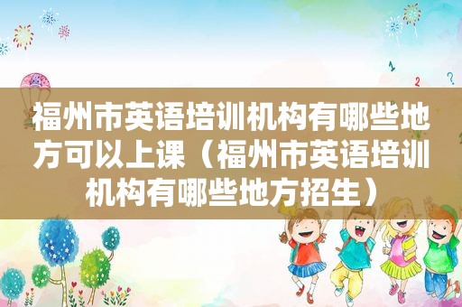 福州市英语培训机构有哪些地方可以上课（福州市英语培训机构有哪些地方招生）