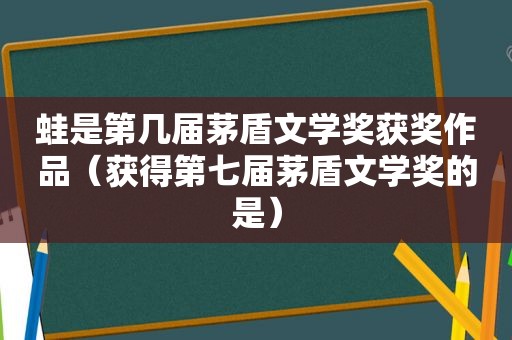 蛙是第几届茅盾文学奖获奖作品（获得第七届茅盾文学奖的是）