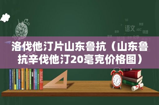 洛伐他汀片山东鲁抗（山东鲁抗辛伐他汀20毫克价格图）