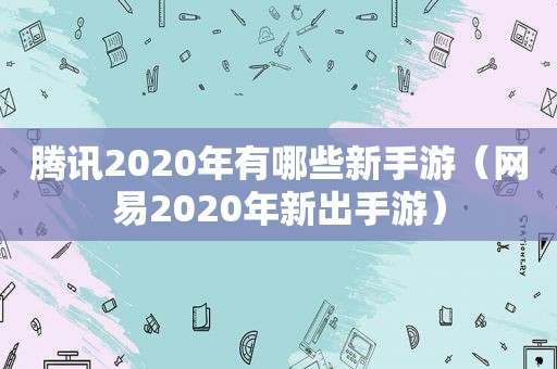 腾讯2020年有哪些新手游（网易2020年新出手游）