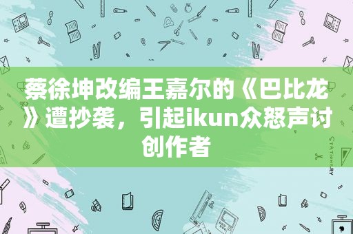 蔡徐坤改编王嘉尔的《巴比龙》遭抄袭，引起ikun众怒声讨创作者