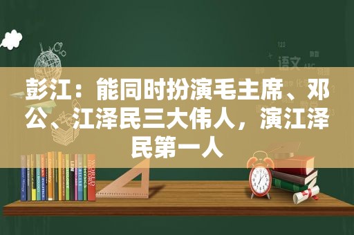 彭江：能同时扮演毛主席、邓公、 *** 三大伟人，演 *** 第一人