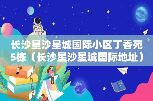 长沙星沙星城国际小区丁香苑5栋（长沙星沙星城国际地址）