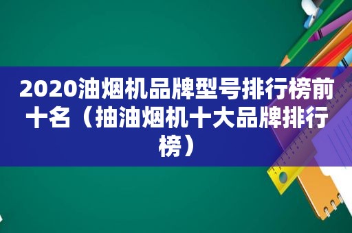 2020油烟机品牌型号排行榜前十名（抽油烟机十大品牌排行榜）