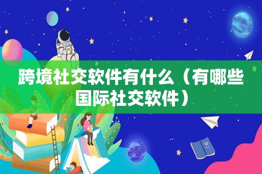 跨境社交软件有什么（有哪些国际社交软件）