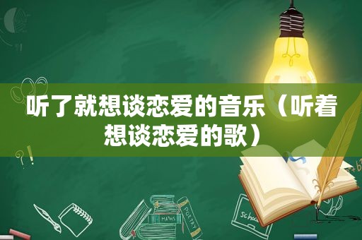 听了就想谈恋爱的音乐（听着想谈恋爱的歌）