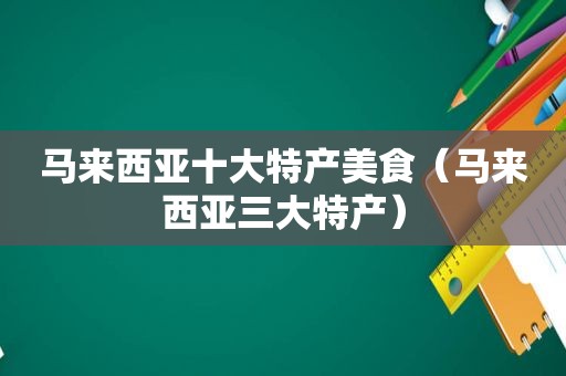 马来西亚十大特产美食（马来西亚三大特产）