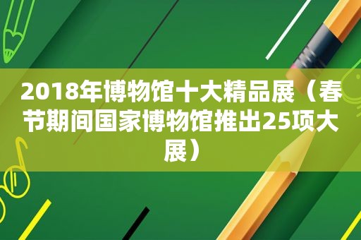 2018年博物馆十大精品展（春节期间国家博物馆推出25项大展）