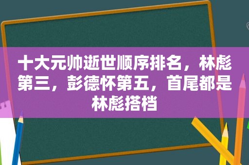 十大元帅逝世顺序排名，林彪第三，彭德怀第五，首尾都是林彪搭档