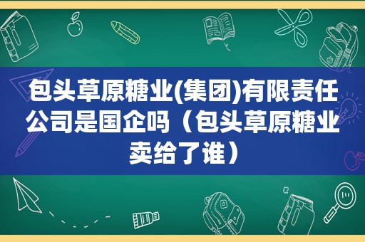 包头草原糖业(集团)有限责任公司是国企吗（包头草原糖业卖给了谁）