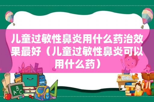 儿童过敏性鼻炎用什么药治效果最好（儿童过敏性鼻炎可以用什么药）