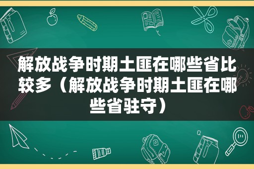 解放战争时期土匪在哪些省比较多（解放战争时期土匪在哪些省驻守）