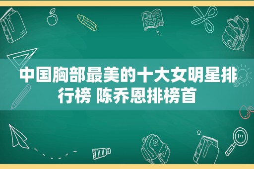 中国胸部最美的十大女明星排行榜 陈乔恩排榜首