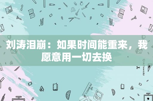 刘涛泪崩：如果时间能重来，我愿意用一切去换