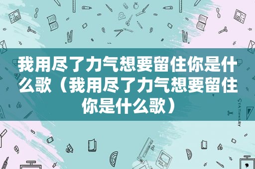 我用尽了力气想要留住你是什么歌（我用尽了力气想要留住你是什么歌）