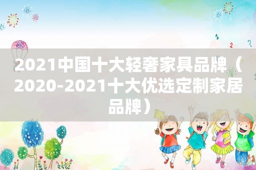 2021中国十大轻奢家具品牌（2020-2021十大优选定制家居品牌）