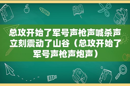 总攻开始了军号声枪声喊杀声立刻震动了山谷（总攻开始了军号声枪声炮声）