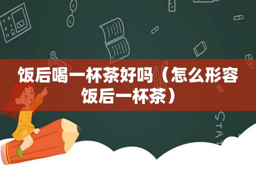 饭后喝一杯茶好吗（怎么形容饭后一杯茶）