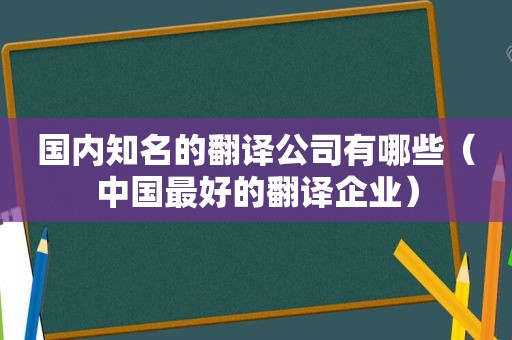 国内知名的翻译公司有哪些（中国最好的翻译企业）