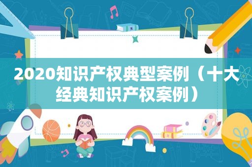 2020知识产权典型案例（十大经典知识产权案例）