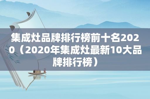 集成灶品牌排行榜前十名2020（2020年集成灶最新10大品牌排行榜）