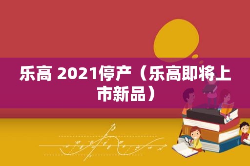 乐高 2021停产（乐高即将上市新品）