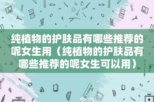 纯植物的护肤品有哪些推荐的呢女生用（纯植物的护肤品有哪些推荐的呢女生可以用）