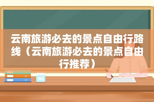 云南旅游必去的景点自由行路线（云南旅游必去的景点自由行推荐）