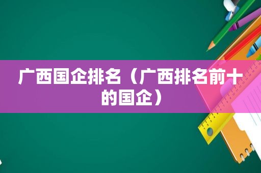 广西国企排名（广西排名前十的国企）