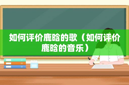 如何评价鹿晗的歌（如何评价鹿晗的音乐）