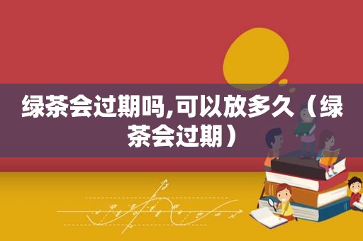 绿茶会过期吗,可以放多久（绿茶会过期）